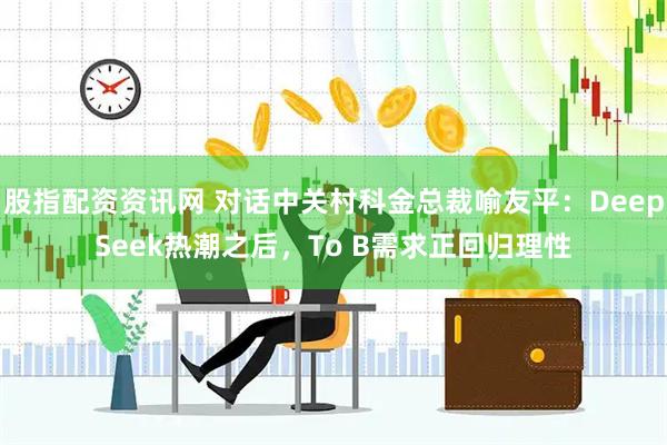 股指配资资讯网 对话中关村科金总裁喻友平：DeepSeek热潮之后，To B需求正回归理性
