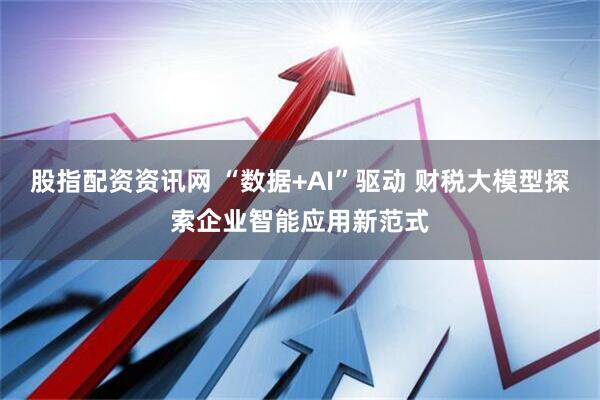 股指配资资讯网 “数据+AI”驱动 财税大模型探索企业智能应用新范式