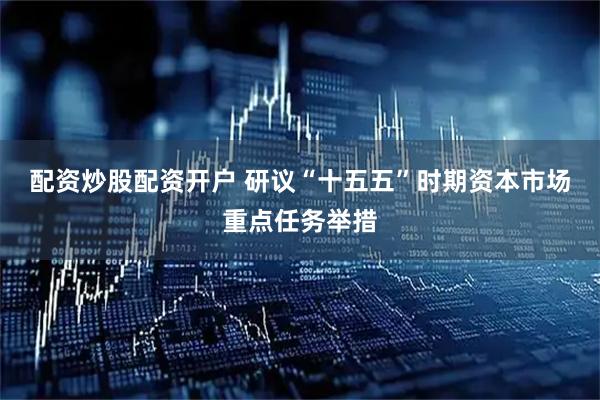 配资炒股配资开户 研议“十五五”时期资本市场重点任务举措