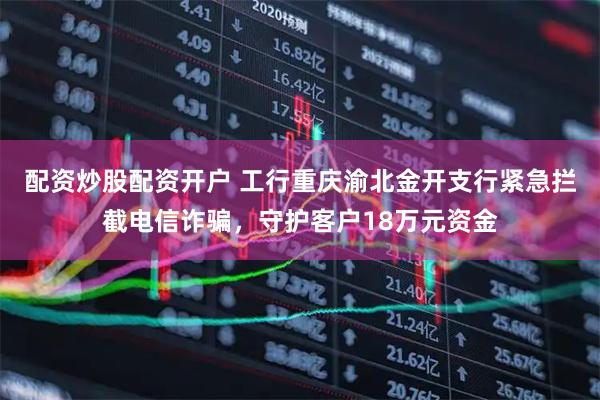 配资炒股配资开户 工行重庆渝北金开支行紧急拦截电信诈骗，守护客户18万元资金