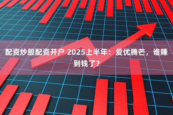配资炒股配资开户 2025上半年：爱优腾芒，谁赚到钱了？
