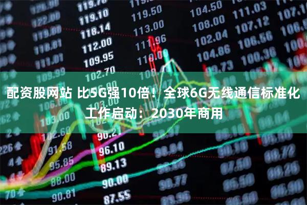 配资股网站 比5G强10倍！全球6G无线通信标准化工作启动：2030年商用