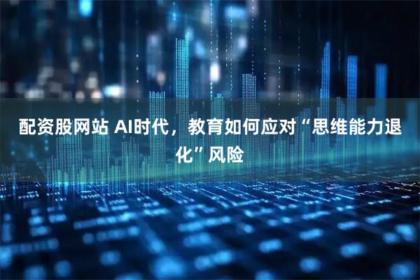 配资股网站 AI时代，教育如何应对“思维能力退化”风险