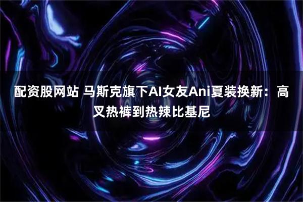 配资股网站 马斯克旗下AI女友Ani夏装换新：高叉热裤到热辣比基尼