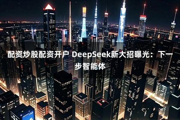 配资炒股配资开户 DeepSeek新大招曝光：下一步智能体