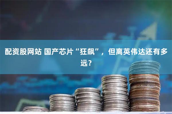 配资股网站 国产芯片“狂飙”，但离英伟达还有多远？