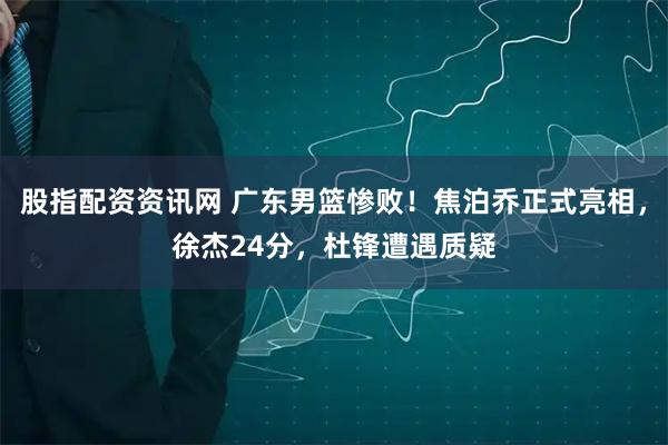 股指配资资讯网 广东男篮惨败！焦泊乔正式亮相，徐杰24分，杜锋遭遇质疑