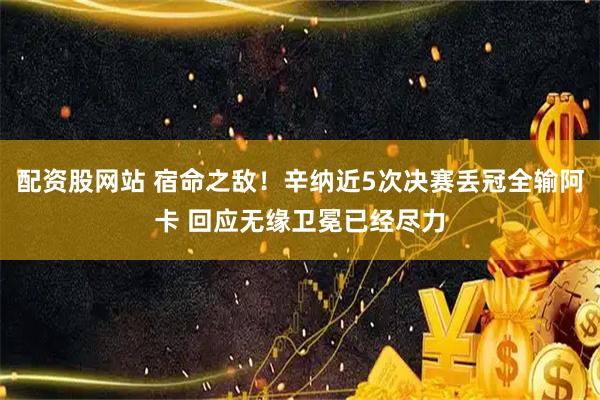 配资股网站 宿命之敌！辛纳近5次决赛丢冠全输阿卡 回应无缘卫冕已经尽力