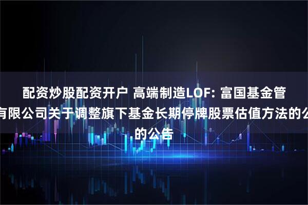 配资炒股配资开户 高端制造LOF: 富国基金管理有限公司关于调整旗下基金长期停牌股票估值方法的公告