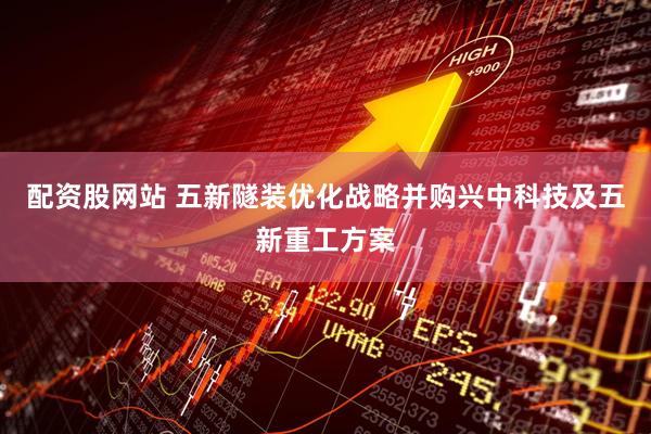 配资股网站 五新隧装优化战略并购兴中科技及五新重工方案