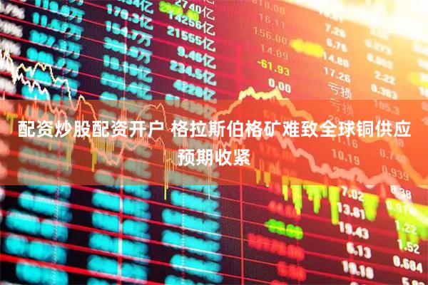 配资炒股配资开户 格拉斯伯格矿难致全球铜供应预期收紧