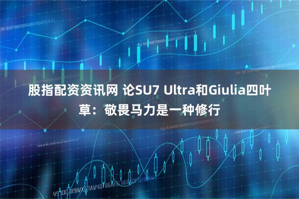 股指配资资讯网 论SU7 Ultra和Giulia四叶草：敬畏马力是一种修行