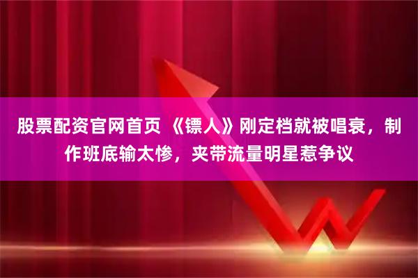 股票配资官网首页 《镖人》刚定档就被唱衰，制作班底输太惨，夹带流量明星惹争议