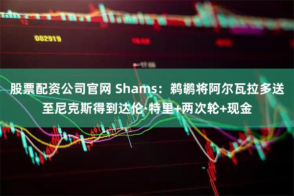 股票配资公司官网 Shams：鹈鹕将阿尔瓦拉多送至尼克斯得到达伦·特里+两次轮+现金