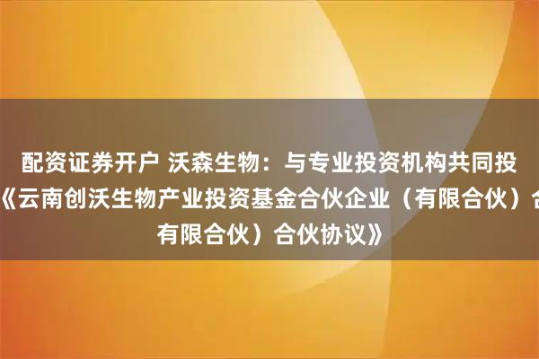 配资证券开户 沃森生物：与专业投资机构共同投资并签署《云南创沃生物产业投资基金合伙企业（有限合伙）合伙协议》