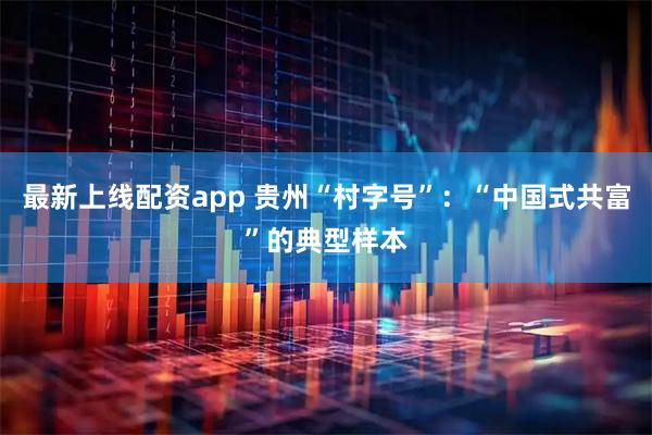 最新上线配资app 贵州“村字号”：“中国式共富”的典型样本