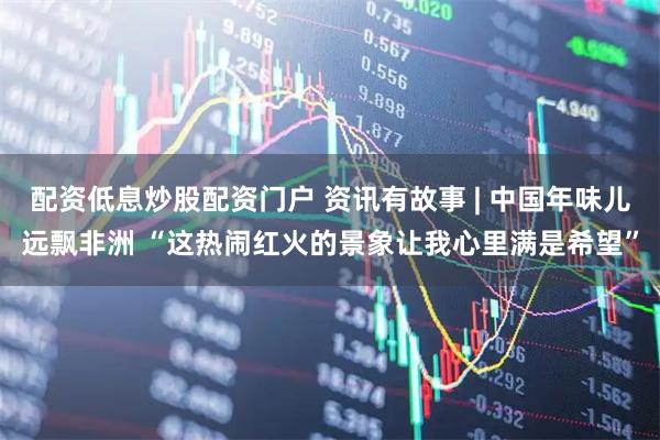 配资低息炒股配资门户 资讯有故事 | 中国年味儿远飘非洲 “这热闹红火的景象让我心里满是希望”