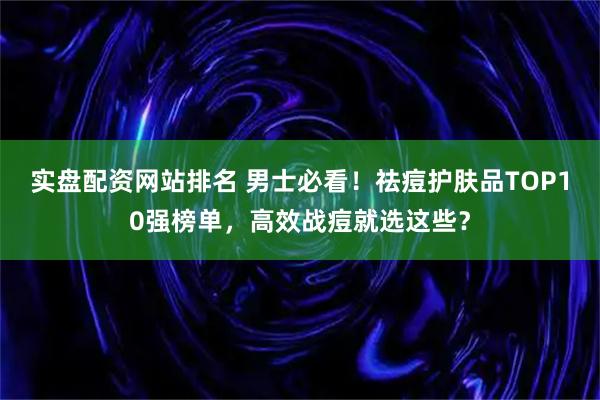 实盘配资网站排名 男士必看！祛痘护肤品TOP10强榜单，高效战痘就选这些？