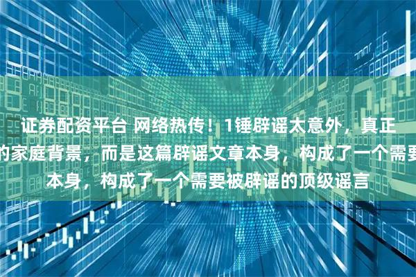 证券配资平台 网络热传！1锤辟谣太意外，真正的意外并非钱天一的家庭背景，而是这篇辟谣文章本身，构成了一个需要被辟谣的顶级谣言
