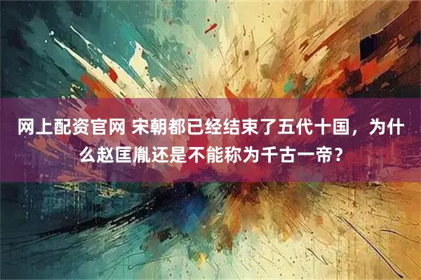 网上配资官网 宋朝都已经结束了五代十国,为什么赵匡胤还是不能称为千古一帝?