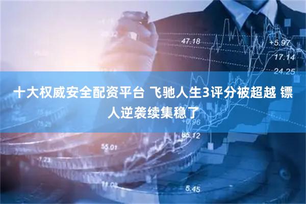 十大权威安全配资平台 飞驰人生3评分被超越 镖人逆袭续集稳了