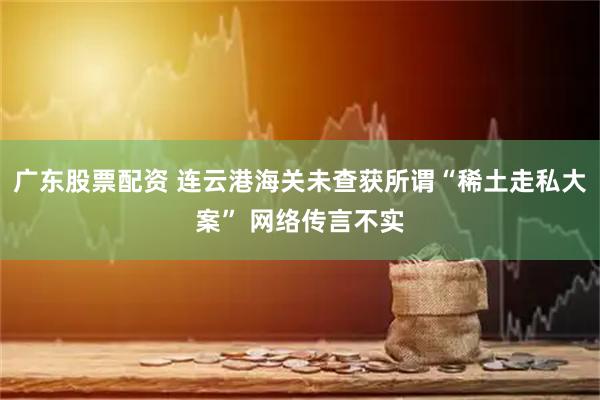 广东股票配资 连云港海关未查获所谓“稀土走私大案” 网络传言不实