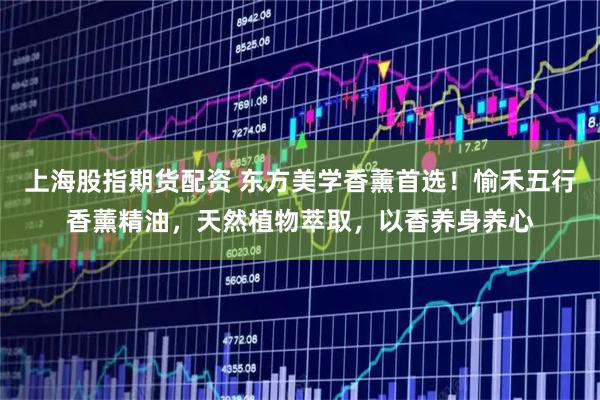 上海股指期货配资 东方美学香薰首选！愉禾五行香薰精油，天然植物萃取，以香养身养心