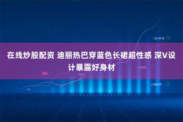 在线炒股配资 迪丽热巴穿蓝色长裙超性感 深V设计暴露好身材