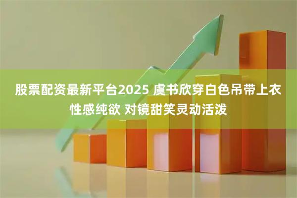 股票配资最新平台2025 虞书欣穿白色吊带上衣性感纯欲 对镜甜笑灵动活泼