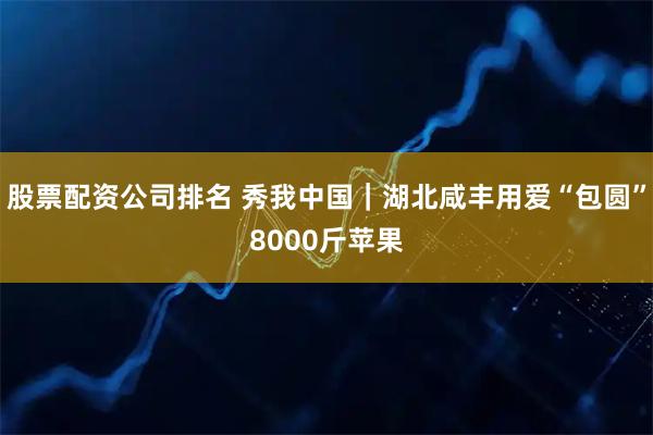 股票配资公司排名 秀我中国｜湖北咸丰用爱“包圆”8000斤苹果