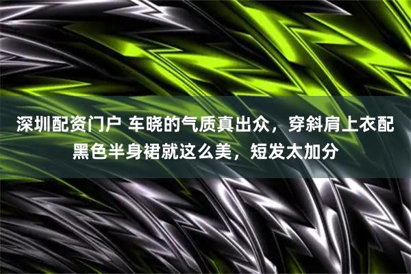 深圳配资门户 车晓的气质真出众，穿斜肩上衣配黑色半身裙就这么美，短发太加分