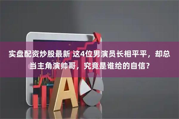 实盘配资炒股最新 这4位男演员长相平平，却总当主角演帅哥，究竟是谁给的自信？