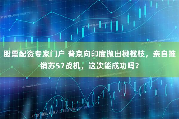 股票配资专家门户 普京向印度抛出橄榄枝，亲自推销苏57战机，这次能成功吗？