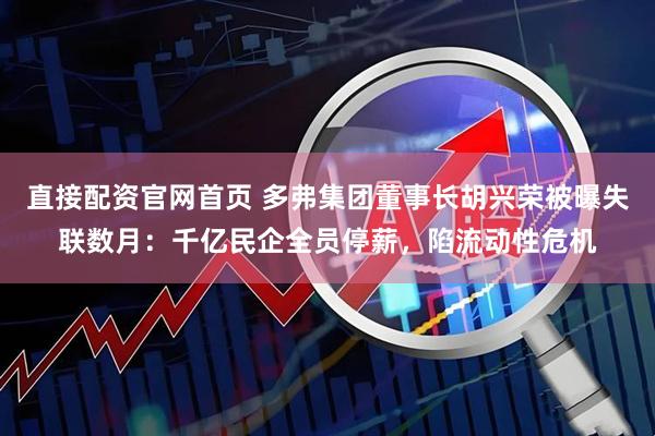 直接配资官网首页 多弗集团董事长胡兴荣被曝失联数月：千亿民企全员停薪，陷流动性危机
