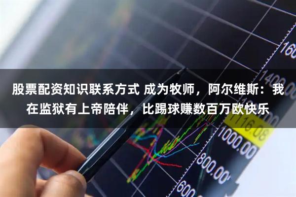 股票配资知识联系方式 成为牧师，阿尔维斯：我在监狱有上帝陪伴，比踢球赚数百万欧快乐