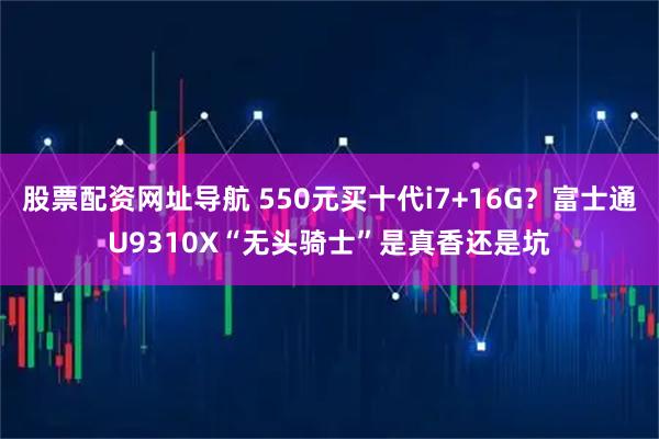 股票配资网址导航 550元买十代i7+16G?富士通U9310X“无头骑士”是真香还是坑