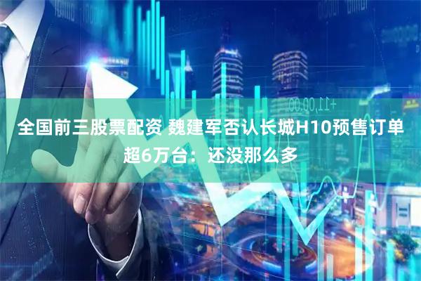 全国前三股票配资 魏建军否认长城H10预售订单超6万台：还没那么多