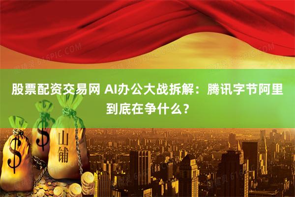 股票配资交易网 AI办公大战拆解：腾讯字节阿里到底在争什么？