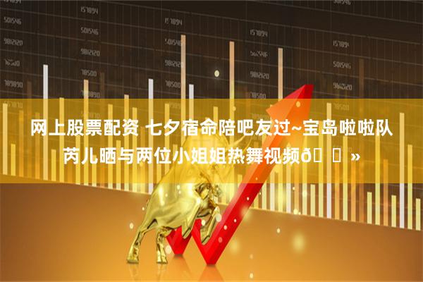 网上股票配资 七夕宿命陪吧友过~宝岛啦啦队芮儿晒与两位小姐姐热舞视频😻