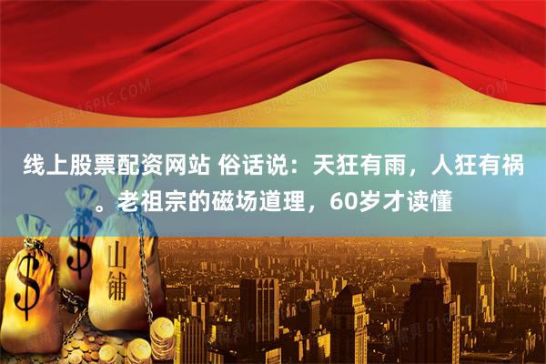 线上股票配资网站 俗话说：天狂有雨，人狂有祸。老祖宗的磁场道理，60岁才读懂