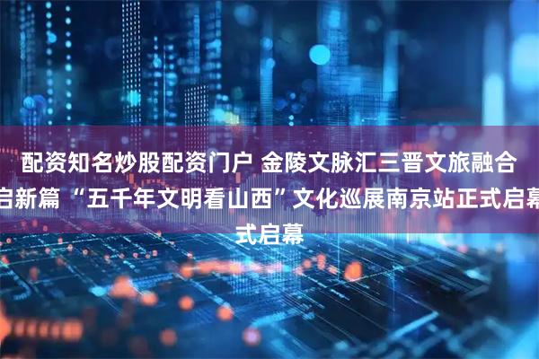 配资知名炒股配资门户 金陵文脉汇三晋文旅融合启新篇 “五千年文明看山西”文化巡展南京站正式启幕